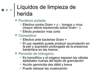 Líquidos de limpieza de
herida
 Povidona yodada:
 Efectiva contra Gram + y -, hongos y virus
(mayor efecto bactericida sobre Gram - )
 Efecto protector mas corto
 Clorexidina:
 Efectiva ante bacterias Gram +
 El uso repetido puede producir acumulación en
la piel y supresión prolongada de la presencia
bacteriana en las manos.
 Peroxido de hidrogeno:
 Es hemolítico y el oxigeno separan las células
epiteliales nuevas del tejido de granulación
 Acción germicida des débil y breve
 Puede retrazar las cicatrización
 