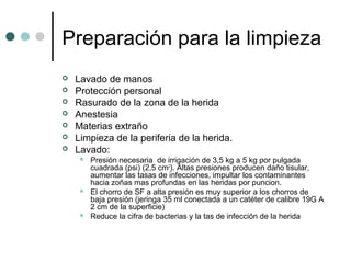 Preparación para la limpieza
 Lavado de manos
 Protección personal
 Rasurado de la zona de la herida
 Anestesia
 Materias extraño
 Limpieza de la periferia de la herida.
 Lavado:
 Presión necesaria de irrigación de 3,5 kg a 5 kg por pulgada
cuadrada (psi) (2,5 cm2
). Altas presiones producen daño tisular,
aumentar las tasas de infecciones, impultar los contaminantes
hacia zoñas mas profundas en las heridas por puncion.
 El chorro de SF a alta presión es muy superior a los chorros de
baja presión (jeringa 35 ml conectada a un catéter de calibre 19G A
2 cm de la superficie)
 Reduce la cifra de bacterias y la tas de infección de la herida
 