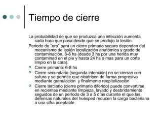 Tiempo de cierre
La probabilidad de que se produzca una infección aumenta
cada hora que pasa desde que se produjo la lesión.
Periodo de “oro” para un cierre primario seguro dependen del
mecanismo de lesión localización anatómica y grado de
contaminación, 6-8 hs (desde 3 hs por una herida muy
contaminad en el pie y hasta 24 hs o mas para un corte
limpio en la cara).
 Cierre primario: 6-8 hs
 Cierre secundario (segunda intención) no se cierran con
sutura y se permite que cicatricen de forma progresiva
mediante granulación y finalmente reepitelización
 Cierre terciario (cierre primario diferido) puede convertirse
en recientes mediante limpieza, lavado y desbridamiento
seguidos de un período de 3 a 5 días durante el que las
defensas naturales del huésped reducen la carga bacteriana
a una cifra aceptable
 
