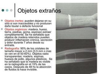 Objetos extraños
 Objetos inertes: pueden dejarse en su
sitio si son inaccesibles y no producen
daño tisular o defecto funcional
 Objetos orgánicos: madera, hueso,
tierra, piedras, goma, espinas) extraer
completamente. Se ha señalado que
objetos de madera retenidos pueden
producir inflamación crónica, secreción
y dolor durante 7 años desde su
entrada.
 Radiografía: 95% de los cristales de
tamaño mayor a 2 mm (0,5 mm o mas
se ven en el 50-60%). Objetos radio
transparentes: madera, espinas,
huesos de pollo, algunos plásticos. Se
ha señalado que la madera es visible
en la radiografia en el 15% de las
casos. Después de 48 hs la absorción
de fluidos la hace invisible.
 