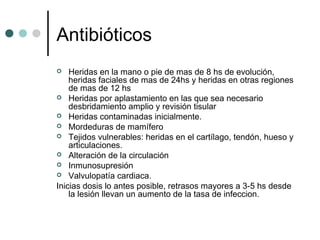 Antibióticos
 Heridas en la mano o pie de mas de 8 hs de evolución,
heridas faciales de mas de 24hs y heridas en otras regiones
de mas de 12 hs
 Heridas por aplastamiento en las que sea necesario
desbridamiento amplio y revisión tisular
 Heridas contaminadas inicialmente.
 Mordeduras de mamífero
 Tejidos vulnerables: heridas en el cartílago, tendón, hueso y
articulaciones.
 Alteración de la circulación
 Inmunosupresión
 Valvulopatía cardiaca.
Inicias dosis lo antes posible, retrasos mayores a 3-5 hs desde
la lesión llevan un aumento de la tasa de infeccion.
 