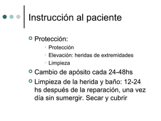 Instrucción al paciente
 Protección:
• Protección
• Elevación: heridas de extremidades
• Limpieza
 Cambio de apósito cada 24-48hs
 Limpieza de la herida y baño: 12-24
hs después de la reparación, una vez
día sin sumergir. Secar y cubrir
 