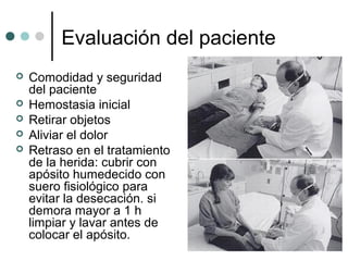 Evaluación del paciente
 Comodidad y seguridad
del paciente
 Hemostasia inicial
 Retirar objetos
 Aliviar el dolor
 Retraso en el tratamiento
de la herida: cubrir con
apósito humedecido con
suero fisiológico para
evitar la desecación. si
demora mayor a 1 h
limpiar y lavar antes de
colocar el apósito.
 