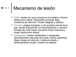 Mecanismo de lesión
 Corte: herida con poca energía en los tejidos y minima
destrucción celular. Reparación primaria. Baja
incidencia de infección. Cicatriz delgada y estética.
 Tensión: colgajo triangular o una avulsión parcial de la
piel. bordes isquémicos con desvitalización y necrosis.
Energía de corte mayor causando mayor isquemia y
mayor destrucción celular
 Compresión: bordes desflecados o desiguales.
Desvitalización relevante de la piel y fascia superficial.
Mayor riesgo de infección. Limpieza lavado y
desbridamiento amplio. Cicatriz no estética
 