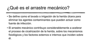 ¿Qué es el arrastre mecánico?
• Se define como el lavado o irrigación de la herida úlcera para
eliminar los agentes contaminantes que pueden actuar como
fuente de infección.
• El arrastre mecánico contribuye considerablemente a acelerar
el proceso de cicatrización de la herida, sobre los mecanismos
fisiológicos y los factores externos e internos que inciden sobre
él.
 