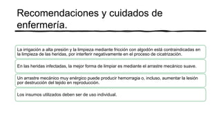 Recomendaciones y cuidados de
enfermería.
La irrigación a alta presión y la limpieza mediante fricción con algodón está contraindicadas en
la limpieza de las heridas, por interferir negativamente en el proceso de cicatrización.
En las heridas infectadas, la mejor forma de limpiar es mediante el arrastre mecánico suave.
Un arrastre mecánico muy enérgico puede producir hemorragia o, incluso, aumentar la lesión
por destrucción del tejido en reproducción.
Los insumos utilizados deben ser de uso individual.
 
