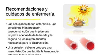Recomendaciones y
cuidados de enfermería.
• Las soluciones deben estar tibias. Las
soluciones frías producen
vasoconstricción que impide una
limpieza adecuada de la herida y la
llegada de los micronutrientes
necesarios para la cicatrización.
• Una solución caliente produce una
vasodilatación que facilite la hemorragia,
 