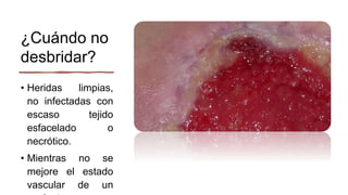 ¿Cuándo no
desbridar?
• Heridas limpias,
no infectadas con
escaso tejido
esfacelado o
necrótico.
• Mientras no se
mejore el estado
vascular de un
 