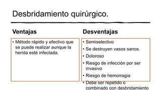 Desbridamiento quirúrgico.
Ventajas
• Método rápido y efectivo que
se puede realizar aunque la
herida esté infectada.
Desventajas
• Semiselectivo
• Se destruyen vasos sanos
• Doloroso
• Riesgo de infección por ser
invasivo
• Riesgo de hemorragia
• Debe ser repetido o
combinado con desbridamiento
 