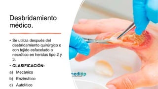 Desbridamiento
médico.
• Se utiliza después del
desbridamiento quirúrgico o
con tejido esfacelado o
necrótico en heridas tipo 2 y
3.
• CLASIFICACIÓN:
a) Mecánico
b) Enzimático
c) Autolítico
 