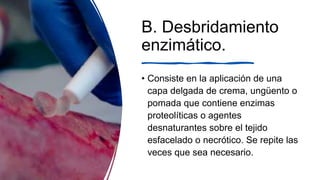 B. Desbridamiento
enzimático.
• Consiste en la aplicación de una
capa delgada de crema, ungüento o
pomada que contiene enzimas
proteolíticas o agentes
desnaturantes sobre el tejido
esfacelado o necrótico. Se repite las
veces que sea necesario.
 