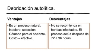 Debridación autolítica.
Ventajas
• Es un proceso natural,
indoloro, selección.
Cómodo para el paciente.
Costo – efectivo.
Desventajas
• No se recomienda en
heridas infectadas. El
proceso actúa después de
72 a 96 horas.
 