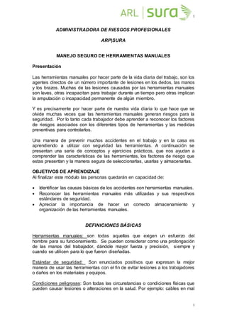 1
1
ADMINISTRADORA DE RIESGOS PROFESIONALES
ARP|SURA
MANEJO SEGURO DE HERRAMIENTAS MANUALES
Presentación
Las herramientas manuales por hacer parte de la vida diaria del trabajo, son los
agentes directos de un número importante de lesiones en los dedos, las manos
y los brazos. Muchas de las lesiones causadas por las herramientas manuales
son leves, otras incapacitan para trabajar durante un tiempo pero otras implican
la amputación o incapacidad permanente de algún miembro.
Y es precisamente por hacer parte de nuestra vida diaria lo que hace que se
olvide muchas veces que las herramientas manuales generan riesgos para la
seguridad. Por lo tanto cada trabajador debe aprender a reconocer los factores
de riesgos asociados con los diferentes tipos de herramientas y las medidas
preventivas para controlarlos.
Una manera de prevenir muchos accidentes en el trabajo y en la casa es
aprendiendo a utilizar con seguridad las herramientas. A continuación se
presentan una serie de conceptos y ejercicios prácticos, que nos ayudan a
comprender las características de las herramientas, los factores de riesgo que
estas presentan y la manera segura de seleccionarlas, usarlas y almacenarlas.
OBJETIVOS DE APRENDIZAJE
Al finalizar este módulo las personas quedarán en capacidad de:
 Identificar las causas básicas de los accidentes con herramientas manuales.
 Reconocer las herramientas manuales más utilizadas y sus respectivos
estándares de seguridad.
 Apreciar la importancia de hacer un correcto almacenamiento y
organización de las herramientas manuales.
DEFINICIONES BÁSICAS
Herramientas manuales: son todas aquellas que exigen un esfuerzo del
hombre para su funcionamiento. Se pueden considerar como una prolongación
de las manos del trabajador, dándole mayor fuerza y precisión, siempre y
cuando se utilicen para lo que fueron diseñadas.
Estándar de seguridad: Son enunciados positivos que expresan la mejor
manera de usar las herramientas con el fin de evitar lesiones a los trabajadores
o daños en los materiales y equipos.
Condiciones peligrosas: Son todas las circunstancias o condiciones físicas que
pueden causar lesiones o alteraciones en la salud. Por ejemplo: cables en mal
 