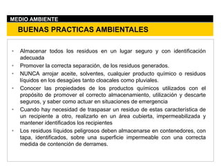 • Almacenar todos los residuos en un lugar seguro y con identificación
adecuada
• Promover la correcta separación, de los residuos generados.
• NUNCA arrojar aceite, solventes, cualquier producto químico o residuos
líquidos en los desagües tanto cloacales como pluviales.
• Conocer las propiedades de los productos químicos utilizados con el
propósito de promover el correcto almacenamiento, utilización y descarte
seguros, y saber como actuar en situaciones de emergencia
• Cuando hay necesidad de traspasar un residuo de estas característica de
un recipiente a otro, realizarlo en un área cubierta, impermeabilizada y
mantener identificados los recipientes
• Los residuos líquidos peligrosos deben almacenarse en contenedores, con
tapa, identificados, sobre una superficie impermeable con una correcta
medida de contención de derrames.
BUENAS PRACTICAS AMBIENTALES
MEDIO AMBIENTE
 