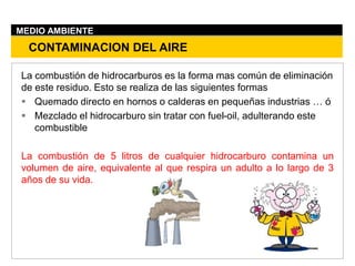 La combustión de hidrocarburos es la forma mas común de eliminación
de este residuo. Esto se realiza de las siguientes formas
 Quemado directo en hornos o calderas en pequeñas industrias … ó
 Mezclado el hidrocarburo sin tratar con fuel-oil, adulterando este
combustible
La combustión de 5 litros de cualquier hidrocarburo contamina un
volumen de aire, equivalente al que respira un adulto a lo largo de 3
años de su vida.
CONTAMINACION DEL AIRE
MEDIO AMBIENTE
 