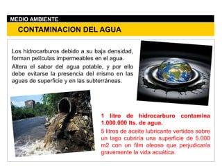 Los hidrocarburos debido a su baja densidad,
forman películas impermeables en el agua.
Altera el sabor del agua potable, y por ello
debe evitarse la presencia del mismo en las
aguas de superficie y en las subterráneas.
CONTAMINACION DEL AGUA
MEDIO AMBIENTE
1 litro de hidrocarburo contamina
1.000.000 lts. de agua.
5 litros de aceite lubricante vertidos sobre
un lago cubriría una superficie de 5.000
m2 con un film oleoso que perjudicaría
gravemente la vida acuática.
 