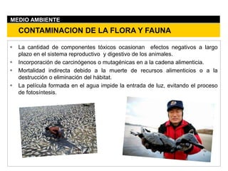  La cantidad de componentes tóxicos ocasionan efectos negativos a largo
plazo en el sistema reproductivo y digestivo de los animales.
 Incorporación de carcinógenos o mutagénicas en a la cadena alimenticia.
 Mortalidad indirecta debido a la muerte de recursos alimenticios o a la
destrucción o eliminación del hábitat.
 La película formada en el agua impide la entrada de luz, evitando el proceso
de fotosíntesis.
CONTAMINACION DE LA FLORA Y FAUNA
MEDIO AMBIENTE
 
