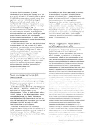 Evans y Greenberg
Los cambios electrocardiográficos (ECG) de la
hiperpotasemia son proporcionales al potasio sérico sólo
en un sentido general [105-107] y pueden observarse en el
46% al 64% de los pacientes con niveles de potasio sérico
superiores a 6,0 mmol / L [37,109]. Sin embargo, la
fibrilación ventricular o la asistolia pueden ser la
manifestación ECG inicial de una hiperpotasemia grave, y
los niveles de potasio superiores a 9 mmol / L no siempre
provocan cambios en el ECG [3,37,108]. Las
manifestaciones neuromusculares de la hiperpotasemia
incluyen diarrea, dolor abdominal, mialgias y parálisis
flácida de las extremidades [110]. Los factores que pueden
potenciar el efecto deletéreo de la hiperpotasemia
incluyen su velocidad de desarrollo, así como la presencia
de otros trastornos metabólicos como acidosis metabólica,
hipocalcemia o hiponatremia.
El efecto potencialmente mortal de la hiperpotasemia sobre
el músculo cardíaco es de gran preocupación. La tasa de
mortalidad por hiperpotasemia en pacientes hospitalizados
oscila entre el 1,7% y el 41% [38,40]. A pesar de la tasa de
mortalidad conocida asociada con la hiperpotasemia, el
tratamiento con frecuencia no se proporciona o es
inadecuado. En un estudio de 406 pacientes con
hiperpotasemia definida como potasio sérico superior a 6,0
mmol / L, aproximadamente el 10% de los pacientes no recibió
ningún tratamiento y el 26% de los pacientes no se sometió a
monitorización electrocardiográfica continua [40]; Otros
estudios también han demostrado la ausencia de una
intervención terapéutica adecuada.
de inmediato y no debe demorarse en esperar los resultados
de la determinación confirmatoria de potasio. Todas las
personas con cambios en el ECG y cualquier persona con
potasio sérico superior a 6,0 mmol / L, independientemente de
la presencia de evidencia electrocardiográfica de
hiperpotasemia, deben someterse a una monitorización
continua del ECG. Si esto requiere trasladar al paciente a una
unidad de cuidados intensivos o de cuidados intensivos, el
inicio de otro tratamiento no debe esperar a que se completen
los arreglos de transferencia. Una vez que los pacientes se
encuentran en un entorno en el que están estables y la ronda
inicial de tratamiento está en marcha, la atención debe
centrarse en identificar las condiciones que pueden haber
llevado a la hiperpotasemia [3,37].
Terapia: antagonizar los efectos celulares
de la hiperpotasemia con calcio
El calcio antagoniza directamente la despolarización del
potencial de membrana en reposo inducida por
hiperpotasemia al devolver la excitabilidad de la membrana
hacia la normalidad, cuyo mecanismo no se comprende
completamente. El efecto estabilizador de la membrana del
calcio se observa independientemente del nivel de calcio en
sangre y ocurre sin alteración de los niveles séricos de potasio.
[105]. Debe instaurarse la administración urgente de calcio intravenoso con monitorización
telemétrica continua para pacientes con cambios ECG atribuibles a hiperpotasemia
independientemente del nivel de potasio. Sin embargo, no importa qué tan alto sea el nivel de
potasio sérico, el calcio no está indicado si no hay cambios en el ECG. El calcio se puede
proporcionar como gluconato de calcio o cloruro de calcio. Dado que es más probable que el
cloruro de calcio cause necrosis tisular con extravasación, el gluconato de calcio es el fármaco
preferido [108]. La dosis recomendada es de 10 ml (1 ampolla) de gluconato cálcico al 10% (93
mg de calcio elemental) administrado en forma de inyección intravenosa durante 2 a 3
minutos [3,108]. El efecto protector del calcio se produce en minutos, pero su efecto
beneficioso es de corta duración (30-60 minutos). La dosis puede repetirse en 5 minutos si no
hay cambios en el ECG o si el ECG se deteriora después de una mejoría inicial [37,111]. Se
debe tener precaución con la administración de calcio en pacientes con sospecha de toxicidad
por digitálicos porque la administración rápida de calcio puede resultar en una disritmia fatal
[112,113]. Cabe señalar que la posibilidad de toxicidad por digitálicos no excluye la
administración de gluconato de calcio por vía intravenosa en aquellos individuos que tienen
cambios en el ECG que sugieren hiperpotasemia (como ensanchamiento del QRS y pérdida de
ondas P) [114,115]. En individuos en los que Se debe tener precaución con la administración
de calcio en pacientes con sospecha de toxicidad por digitálicos porque la administración
rápida de calcio puede resultar en una disritmia fatal [112,113]. Cabe señalar que la
posibilidad de toxicidad por digitálicos no excluye la administración de gluconato de calcio por
vía intravenosa en aquellos individuos que tienen cambios en el ECG que sugieren
hiperpotasemia (como ensanchamiento del QRS y pérdida de ondas P) [114,115]. En
individuos en los que Se debe tener precaución con la administración de calcio en pacientes
con sospecha de toxicidad por digitálicos porque la administración rápida de calcio puede
resultar en una disritmia fatal [112,113]. Cabe señalar que la posibilidad de toxicidad por
digitálicos no excluye la administración de gluconato de calcio por vía intravenosa en aquellos
individuos que tienen cambios en el ECG que sugieren hiperpotasemia (como
ensanchamiento del QRS y pérdida de ondas P) [114,115]. En individuos en los que
para la hiperpotasemia [38,42].
Pautas generales para el manejo de la
hiperpotasemia
La hiperpotasemia es una verdadera emergencia médica que
debe tratarse en consecuencia. Los pasos del tratamiento se
muestran en la Tabla 2 y la Figura 2.
Faltan datos sobre qué nivel de umbral de potasio
debe tratarse. La discusión a continuación se aplica
a pacientes con hiperpotasemia grave,
correspondiente a niveles de potasio de 6,0 mmol /
L o más, un nivel en el que parece prudente iniciar
una terapia agresiva. Con grados menores de
hiperpotasemia, el tratamiento debe centrarse en
reducir el nivel de potasio eliminando el potasio del
cuerpo y previniendo la reaparición de la
hiperpotasemia al corregir su causa.
Una vez que se ha identificado a un individuo con
hiperpotasemia grave, debe determinarse inmediatamente un
nivel de potasio sérico repetido para confirmar la presencia de
hiperpotasemia, y debe obtenerse un ECG para buscar
cambios hiperpotasémicos. Si se observan cambios en el ECG,
se debe iniciar el tratamiento.
280 Revista de Medicina de Cuidados Intensivos 20 (5); 2005
Descargado de jic.sagepub.com en la biblioteca científica de la Universidad Estatal de Moscú el 3 de febrero de 2014
 