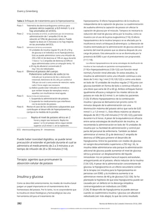 Evans y Greenberg
Tabla 2. Enfoques de tratamiento para la hiperpotasemia hiperpotasemia. El efecto hipopotasémico de la insulina es
independiente de la captación de glucosa. La coadministración
de ouabaína elimina la captación de potasio sin afectar la
captación de glucosa por el músculo. Tampoco es necesaria la
reducción del nivel de glucosa sérica por la insulina, como se
muestra con el uso de la pinza euglucémica [116]. El efecto
hipopotasémico de la insulina tampoco se ve afectado por la
insuficiencia renal o el bloqueo β-adrenérgico. La liberación de
insulina estimulada por la administración de glucosa atenúa el
aumento del nivel de potasio que se observa después de una
carga de potasio. Esta atenuación no se ve disminuida por la
presencia de ESRD o por el pretratamiento con propranolol.
[117,118].
Los efectos hipopotasémicos de varias estrategias de dosificación de
insulina se han evaluado en pacientes normopotasémicos.
[119] e hiperpotasémicos [120-122] con función renal
normal y función renal alterada. En estos estudios, la
insulina se administró como una infusión continua a una
dosis de 5 mU / kg / min [119,120,122] o como una dosis
en bolo de 10 unidades de insulina regular [119] junto con
glucosa (también en forma de bolo o continua infusión a
una dosis que varía de 25 a 60 g). Ambos enfoques fueron
igualmente eficaces y redujeron los niveles séricos de
potasio en más de 0,5 mmol / L en todos los pacientes
[123]. El efecto hipopotasémico de la combinación
insulina / glucosa se demuestra tan pronto como 10
minutos después de la administración con una
disminución máxima del potasio sérico que varía de 0,65
mmol / L a 1,0 mmol / L. Este efecto máximo se observa
después de 30 [119] a 60 minutos [119,120,122] y persiste
durante 4 a 6 horas. A pesar de la equivalencia en eficacia
entre varias estrategias de dosificación de insulina, se
recomienda la administración en bolo de 10 unidades de
insulina por su facilidad de administración y control por
parte del personal de enfermería. También se deben
administrar al menos 25 g de dextrosa (1 ampolla de
dextrosa al 50%) para prevenir el desarrollo de
hipoglucemia. Entre los pacientes con niveles de glucosa
en sangre documentados superiores a 250 mg / dL, la
insulina debe administrarse sola porque la administración
adicional de glucosa puede aumentar el nivel de glucosa
sérica y provocar un desplazamiento del líquido
intracelular rico en potasio hacia el espacio extracelular,
antagonizando así el potasio. efecto reductor de la insulina
[124,125]. A pesar de la administración concomitante de
glucosa, la hipoglucemia es un efecto secundario común
de la terapia con insulina para la hiperpotasemia en
personas con ESRD. y la incidencia aumenta si se
administran menos de 40 g de glucosa [122,126]. Se ha
planteado la hipótesis de que esta hipoglucemia puede ser
causada por un defecto en la descarga simpática
contrarreguladora en individuos con ESRD.
[124]. El desarrollo de hipoglucemia se puede atenuar
cuando se coadministra insulina / glucosa con albuterol
nebulizado (ver más abajo), lo que da como resultado
Paso 1 Telemetría de electrocardiograma continuo para
potasio sérico superior a 6,0 mmol / L o si
hay anomalías en el ECG.
Si hay anomalías en el ECG, se administra por vía intravenosa.
administración de 1 ampolla (10 mL de
solución al 10%) de gluconato cálcico. Puede
repetir la dosis en 5 minutos si no hay mejoría
en las anomalías del ECG.
Administrar de forma concomitante
10 unidades de insulina regular IV y de 25 a 50 g
de glucosa si el individuo no es hiperglucémico.
Esto se puede administrar como una infusión de
250 a 500 ml de dextrosa al 10% en agua durante
1 hora o 1 a 2 ampollas de dextrosa al 50% en
agua administradas como un empujón lento. 10
a 20 mg de albuterol concentrado (5
mg / mL) vía nebulizador.
Elimina el potasio del cuerpo.
Poliestireno sulfonato de sodio (si no
indicado por la presencia de íleo u obstrucción
intestinal). Administre de 30 a 60 g en sorbitol al
70% por vía oral o como enema de retención; repita
cada 2 horas según sea necesario.
La diálisis puede estar indicada en individuos.
que reciben terapia de reemplazo renal o
aquellos con insuficiencia renal aguda.
Revisar la lista de medicamentos
1. Suspenda la administración de potasio.
2. Suspenda los medicamentos que interfieren
con la excreción de potasio.
Revise el caso de las condiciones subyacentes que
contribuyen al desarrollo de hiperpotasemia y
corrija en la medida de lo posible.
Paso 2
Paso 3
Paso 4
Paso 5
Paso 6
Hacer un seguimiento Repita el nivel de potasio sérico en 2
horas y según sea necesario. Repita los
pasos 1 a 4 si el potasio sérico sigue siendo
superior a 6,0 mmol / L en la repetición.
ECG - electrocardiograma; IV - intravenoso.
Puede haber toxicidad digitálica, se puede tener
precaución al extender el período durante el cual se
administra el medicamento de 2 a 3 minutos a un
tiempo de infusión de 20 a 30 minutos [114].
Terapia: agentes que promueven la
absorción celular de potasio
Insulina y glucosa
Como se describió anteriormente, los niveles de insulina basal
juegan un papel importante en el mantenimiento de la
homeostasis del potasio. Por lo tanto, no es sorprendente que
la insulina en dosis fisiológicas y farmacológicas sea una
herramienta útil para el tratamiento de
282 Revista de Medicina de Cuidados Intensivos 20 (5); 2005
Descargado de jic.sagepub.com en la biblioteca científica de la Universidad Estatal de Moscú el 3 de febrero de 2014
 