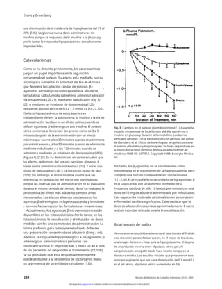 Evans y Greenberg
una disminución de la incidencia de hipoglucemia del 75 al
20% [126]. La glucosa nunca debe administrarse sin
insulina porque la respuesta de la insulina a la glucosa y,
por lo tanto, la respuesta hipopotasémica son altamente
impredecibles.
Catecolaminas
Como se ha descrito previamente, las catecolaminas
juegan un papel importante en la regulación
extrarrenal del potasio. Su efecto está mediado por su
acción para aumentar la actividad del Na+-K+-ATPasa
que favorece la captación celular de potasio. β -
Agonistas adrenérgicos como epinefrina, albuterol,
terbutalina, salbutamol y salmeterol administrados por
vía intravenosa [20,21], mediante nebulizador (Fig 3)
[22] o mediante un inhalador de dosis medida [125]
reducen el potasio sérico de 0,5 a 1,5 mmol / L [18,22,125].
El efecto hipopotasémico de estos agentes es
independiente del pH, la aldosterona, la insulina y la vía de
administración. Se observa un efecto aditivo cuando se
utilizan agonistas β-adrenérgicos con insulina. El potasio
sérico comienza a descender tan pronto como de 3 a 5
minutos después de la administración con un efecto
máximo que ocurre a los 30 minutos cuando se administra
por vía intravenosa, a los 90 minutos cuando se administra
mediante nebulizador y a los 120 minutos cuando se
administra mediante un inhalador de dosis medida (MDI)
(Figura 4). [121]. Se ha demostrado en varios estudios que
los efectos reductores del potasio persisten al menos 6
horas con la administración intravenosa [18], 3 horas con
el uso de nebulizador [128] y 24 horas con el uso de MDI
[129]. Sin embargo, el lector no debe asumir que las
diferencias en la duración del efecto son significativas
porque las diversas vías de administración no se evaluaron
durante el mismo período de tiempo. No se ha evaluado la
persistencia del efecto más allá de los tiempos antes
mencionados. Los efectos adversos asociados con los
agonistas β-adrenérgicos incluyen taquicardia y temblores
y son más frecuentes con las formulaciones intravenosas.
Actualmente, los agonistas β intravenosos no están
disponibles en los Estados Unidos. Por lo tanto, en los
Estados Unidos, la nebulización y el inhalador de dosis
medidas son los únicos métodos de administración. La
forma preferida para la terapia nebulizada debe ser
una preparación concentrada de albuterol (5 mg / ml).
Además, la respuesta hipopotasémica a los agonistas β-
adrenérgicos administrados a personas con
insuficiencia renal es impredecible, y hasta un 40 a 50%
de los pacientes no responden al tratamiento [22,108].
Se ha postulado que esta respuesta heterogénea
puede atribuirse a la resistencia de los órganos diana
oa la presencia de un inhibidor circulante [130].
2
Fig. 3. Cambios en el potasio plasmático (mmol / L) durante la
infusión intravenosa de bicarbonato al 8.4%, epinefrina o
insulina en glucosa y durante la hemodiálisis. Las barras
verticales denotan ±SEM. Reproducido con permiso del editor
de Blumberg et al. Efecto de los enfoques terapéuticos sobre
el potasio plasmático y los principales factores reguladores en
la insuficiencia renal terminal.Revista estadounidense de
medicina 1988; 85: 507-512. Copyright 1988. Excerpta Medica
Inc.
Por tanto, los β-agonistas no se recomiendan como
monoterapia en el tratamiento de la hiperpotasemia, pero
cumplen una función coadyuvante útil con la insulina
[121,126]. El principal efecto secundario de los agonistas β
es la taquicardia, con un aumento promedio de la
frecuencia cardíaca de sólo 10 latidos por minuto con una
dosis de 10 mg de albuterol administrada por nebulizador.
Esta taquicardia moderada se tolera bien en personas sin
enfermedad cardíaca significativa. Cabe destacar que la
dosis de albuterol necesaria es aproximadamente 8 veces
la dosis estándar utilizada para la broncodilatación.
2
2
2
2
Bicarbonato de sodio
Hemos enumerado deliberadamente el bicarbonato al final de
esta discusión para enfatizar que es, en el mejor de los casos,
una terapia de tercera línea para la hiperpotasemia. El dogma
de una relación inversa entre el potasio sérico y el pH
sanguíneo está arraigado desde hace mucho tiempo en la
literatura médica. Los estudios iniciales que propusieron este
principio sugirieron que por cada disminución de 0.1 mmol / L
en el pH sérico, el potasio sérico aumentaba en 0.6
2
284 Revista de Medicina de Cuidados Intensivos 20 (5); 2005
Descargado de jic.sagepub.com en la biblioteca científica de la Universidad Estatal de Moscú el 3 de febrero de 2014
 
