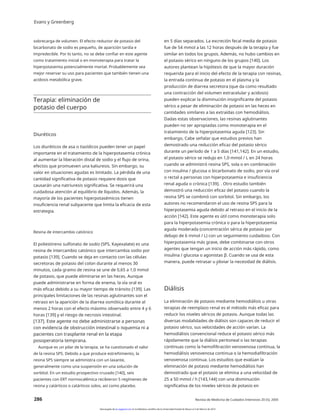 Evans y Greenberg
sobrecarga de volumen. El efecto reductor de potasio del
bicarbonato de sodio es pequeño, de aparición tardía e
impredecible. Por lo tanto, no se debe confiar en este agente
como tratamiento inicial o en monoterapia para tratar la
hiperpotasemia potencialmente mortal. Probablemente sea
mejor reservar su uso para pacientes que también tienen una
acidosis metabólica grave.
en 5 días separados. La excreción fecal media de potasio
fue de 54 mmol a las 12 horas después de la terapia y fue
similar en todos los grupos. Además, no hubo cambios en
el potasio sérico en ninguno de los grupos [140]. Los
autores plantean la hipótesis de que la mayor duración
requerida para el inicio del efecto de la terapia con resinas,
la entrada continua de potasio en el plasma y la
producción de diarrea secretora (que da como resultado
una contracción del volumen extracelular y acidosis)
pueden explicar la disminución insignificante del potasio
sérico a pesar de eliminación de potasio en las heces en
cantidades similares a las extraídas con hemodiálisis.
Dadas estas observaciones, las resinas aglutinantes
pueden no ser apropiadas como monoterapia en el
tratamiento de la hiperpotasemia aguda [123]. Sin
embargo, Cabe señalar que estudios previos han
demostrado una reducción eficaz del potasio sérico
durante un período de 1 a 5 días [141,142]. En un estudio,
el potasio sérico se redujo en 1,0 mmol / L en 24 horas
cuando se administró resina SPS, sola o en combinación
con insulina / glucosa o bicarbonato de sodio, por vía oral
o rectal a personas con hiperpotasemia e insuficiencia
renal aguda o crónica [139]. . Otro estudio también
demostró una reducción eficaz del potasio cuando la
resina SPS se combinó con sorbitol. Sin embargo, los
autores no recomendaron el uso de resina SPS para la
hiperpotasemia aguda debido al retraso en el inicio de la
acción [142]. Este agente es útil como monoterapia solo
para la hiperpotasemia crónica o para la hiperpotasemia
aguda moderada (concentración sérica de potasio por
debajo de 6 mmol / L) con un seguimiento cuidadoso. Con
hiperpotasemia más grave, debe combinarse con otros
agentes que tengan un inicio de acción más rápido, como
insulina / glucosa o agonistas β. Cuando se usa de esta
manera, puede retrasar u obviar la necesidad de diálisis.
Terapia: eliminación de
potasio del cuerpo
Diuréticos
Los diuréticos de asa o tiazídicos pueden tener un papel
importante en el tratamiento de la hiperpotasemia crónica
al aumentar la liberación distal de sodio y el flujo de orina,
efectos que promueven una kaliuresis. Sin embargo, su
valor en situaciones agudas es limitado. La pérdida de una
cantidad significativa de potasio requiere dosis que
causarán una natriuresis significativa. Se requerirá una
cuidadosa atención al equilibrio de líquidos. Además, la
mayoría de los pacientes hiperpotasémicos tienen
insuficiencia renal subyacente que limita la eficacia de esta
estrategia.
Resina de intercambio catiónico
El poliestireno sulfonato de sodio (SPS, Kayexalate) es una
resina de intercambio catiónico que intercambia sodio por
potasio [139]. Cuando se deja en contacto con las células
secretoras de potasio del colon durante al menos 30
minutos, cada gramo de resina se une de 0,65 a 1,0 mmol
de potasio, que puede eliminarse en las heces. Aunque
puede administrarse en forma de enema, la vía oral es
más eficaz debido a su mayor tiempo de tránsito [139]. Las
principales limitaciones de las resinas aglutinantes son el
retraso en la aparición de la diarrea osmótica durante al
menos 2 horas con el efecto máximo observado entre 4 y 6
horas [139] y el riesgo de necrosis intestinal.
[137]. Este agente no debe administrarse a personas
con evidencia de obstrucción intestinal o isquemia ni a
pacientes con trasplante renal en la etapa
posoperatoria temprana.
Aunque es un pilar de la terapia, se ha cuestionado el valor
de la resina SPS. Debido a que produce estreñimiento, la
resina SPS siempre se administra con un laxante,
generalmente como una suspensión en una solución de
sorbitol. En un estudio prospectivo cruzado [140], seis
pacientes con ERT normocalémica recibieron 5 regímenes de
resina y catárticos o catárticos solos, así como placebo.
2
Diálisis
La eliminación de potasio mediante hemodiálisis u otras
terapias de reemplazo renal es el método más eficaz para
reducir los niveles séricos de potasio. Aunque todas las
diversas modalidades de diálisis son capaces de reducir el
potasio sérico, sus velocidades de acción varían. La
hemodiálisis convencional reduce el potasio sérico más
rápidamente que la diálisis peritoneal o las terapias
continuas como la hemofiltración venovenosa continua, la
hemodiálisis venovenosa continua o la hemodiafiltración
venovenosa continua. Los estudios que evalúan la
eliminación de potasio mediante hemodiálisis han
demostrado que el potasio se elimina a una velocidad de
25 a 50 mmol / h [143,144] con una disminución
significativa de los niveles séricos de potasio en
286 Revista de Medicina de Cuidados Intensivos 20 (5); 2005
Descargado de jic.sagepub.com en la biblioteca científica de la Universidad Estatal de Moscú el 3 de febrero de 2014
 