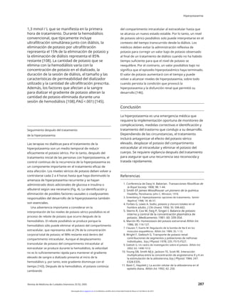 Hiperpotasemia
1,3 mmol / L que se manifiesta en la primera
hora de tratamiento. Durante la hemodiálisis
convencional, que típicamente incluye
ultrafiltración simultánea junto con diálisis, la
eliminación de potasio por ultrafiltración
representa el 15% de la eliminación de potasio y
la eliminación de diálisis representa el 85%
restante [108]. La cantidad de potasio que se
elimina con la hemodiálisis varía con la
concentración de potasio en el dializado, la
duración de la sesión de diálisis, el tamaño y las
características de permeabilidad del dializador
utilizado y la cantidad de ultrafiltración prescrita.
Además, los factores que afectan a la sangre
para dializar el gradiente de potasio alteran la
cantidad de potasio eliminada durante una
sesión de hemodiálisis [108].PAG <.001) [145].
del compartimento intracelular al extracelular hasta que
se alcanza un nuevo estado estable. Por lo tanto, un nivel
de potasio sérico posdiálisis solo puede interpretarse en el
contexto del tiempo transcurrido desde la diálisis. Los
médicos deben evitar la administración reflexiva de
potasio para corregir un valor bajo de potasio observado
al final de un tratamiento de diálisis cuando no ha habido
tiempo suficiente para que el nivel de potasio se
reequilibre. Por el contrario, un valor posdiálisis bajo no
significa que el episodio hiperpotasémico haya terminado.
El valor de potasio aumentará con el tiempo y puede
volver a alcanzar niveles de hiperpotasemia, sobre todo
cuando persista la condición que provocó la
hiperpotasemia y la disfunción renal que permitió su
desarrollo [146].
Conclusión
La hiperpotasemia es una emergencia médica que
requiere la implementación oportuna de monitoreo de
complicaciones, medidas correctivas e identificación y
tratamiento del trastorno que condujo a su desarrollo.
Dependiendo de las circunstancias, el tratamiento
incluirá antagonizar el efecto del potasio sérico
elevado, desplazar el potasio del compartimento
extracelular al intracelular y eliminar el potasio del
cuerpo. Se requiere vigilancia después del tratamiento
para asegurar que una recurrencia sea reconocida y
tratada rápidamente.
Seguimiento después del tratamiento
de la hiperpotasemia
Las terapias no dialíticas para el tratamiento de la
hiperpotasemia son un medio temporal de reducir
eficazmente el potasio sérico. Por lo tanto, después del
tratamiento inicial de las personas con hiperpotasemia, el
control continuo de la recurrencia de la hiperpotasemia es
un componente importante en el tratamiento eficaz de
esta afección. Los niveles séricos de potasio deben volver a
controlarse cada 2 a 4 horas hasta que haya disminuido la
amenaza de hiperpotasemia recurrente y se hayan
administrado dosis adicionales de glucosa e insulina o
albuterol según sea necesario (Fig. 4). La identificación y
eliminación de posibles factores causales o coadyuvantes
responsables del desarrollo de la hiperpotasemia también
son esenciales.
Una advertencia importante a considerar en la
interpretación de los niveles de potasio sérico posdiálisis es el
proceso de rebote de potasio que ocurre después de la
hemodiálisis. El rebote posdiálisis se produce porque la
hemodiálisis sólo puede eliminar el potasio del compartimento
extracelular, que representa sólo el 2% de la concentración
corporal total de potasio; el 98% restante está dentro del
compartimento intracelular. Aunque el desplazamiento
transcelular de potasio del compartimento intracelular al
extracelular se produce durante la hemodiálisis, la velocidad
no es lo suficientemente rápida para mantener el gradiente
elevado de sangre a dializado presente al inicio de la
hemodiálisis y, por tanto, este gradiente disminuye con el
tiempo [143]. Después de la hemodiálisis, el potasio continúa
cambiando
Referencias
1. Conferencia de Davy H. Bakerian. Transacciones filosóficas de
la Royal Society. 1808; 98: 1-44.
2. Smith EF James Woodhouse: un pionero de la química.
Filadelfia, Pensilvania: John C. Winston; 1918.
3. Greenberg A. Hiperpotasemia: opciones de tratamiento. Semin
Nephrol. 1998; 18: 46-57.
4. Forbes G, Lewis A. Sodio, potasio y cloruro totales en el
hombre adulto. J Clin Invest. 1956; 35: 596-602.
5. Sterns R, Cox M, Feig P, Singer I. Balance de potasio
interno y control de la concentración plasmática de
potasio. Medicamento. 1981: 60: 339-354.
6. Marrón RS. Homeostasis del potasio extrarrenal.Riñón Int.
1986; 30: 116-127.
7. Clausen T, Everts M. Regulación de la bomba de Na K en los
músculos esqueléticos. Riñón Int. 1989; 35: 1-13.
8. Wright F, Giebisch G. Transporte de potasio renal:
contribuciones de segmentos y poblaciones de nefronas
individuales. Soy J Physiol. 1978; 235: F515-F527.
9. Giebish G. Un rastro de investigación sobre el potasio. Riñón Int.
2002: 62: 1498-1512.
10. Young DB, Smith MJ Jr, Jackson TE, Scott RE. Interacción
multiplicativa entre la concentración de angiotensina II y K en
la estimulación de la aldosterona.Soy J Physiol. 1984; 247:
E328-E335.
11. Basti C, Hayslett J. La acción celular de la aldosterona en el
epitelio diana. Riñón Int. 1992; 42: 250.
Revista de Medicina de Cuidados Intensivos 20 (5); 2005 287
Descargado de jic.sagepub.com en la biblioteca científica de la Universidad Estatal de Moscú el 3 de febrero de 2014
 