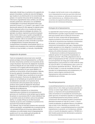 Evans y Greenberg
observado, donde hay un aumento en la captación de
potasio intracelular a cambio de iones de hidrógeno
que resulta en una disminución en la concentración de
potasio. Un examen minucioso de los estudios que
informaron originalmente estos cambios, así como los
estudios posteriores, demuestra una variabilidad
considerable en el aumento del potasio sérico que
varía de 0,3 mmol / L a 1,3 mmol / L por cada 0,1 U de
disminución del pH [27-29]. Además, la relación entre
el pH y el potasio sérico no se muestra de manera
confiable para todas las etiologías de acidosis. Por
ejemplo, la acidosis respiratoria aumenta el potasio
sérico mucho menos que un grado comparable de
acidosis metabólica y la acidosis orgánica no tiene un
efecto constante. Sólo en el contexto de la acidosis
metabólica causada por ácidos minerales se produce
un desplazamiento constante del potasio del
compartimento intracelular al extracelular [30,31]. La
relación entre el potasio y los trastornos acidobásicos
crónicos es muy variable y, a menudo, impredecible.
En cualquier nivel de función renal, es más probable que
ocurra hiperpotasemia en personas que tienen afecciones
médicas concurrentes (p. ej., deficiencia de insulina) o que
usan medicamentos (p. ej., inhibidores de la enzima
convertidora de angiotensina [IECA]) que los predisponen a
alteraciones de la homeostasis del potasio.
Etiologías de la hiperpotasemia
La capacidad del cuerpo humano para adaptarse
eficientemente a grandes cargas de potasio normalmente
evita que el potasio sérico se eleve por encima de lo
normal. Por tanto, el desarrollo de hiperpotasemia
requiere la presencia concomitante de un defecto en uno
o más de los mecanismos que mantienen la homeostasis
del potasio. Los factores que pueden afectar estos
mecanismos homeostáticos y dar lugar a hiperpotasemia
pueden agruparse en tres categorías: (1) aumento de la
carga de potasio, (2) disminución de la excreción renal de
potasio y (3) cambios de potasio transcelulares.
Se desconoce la incidencia de hiperpotasemia en la
población general. En los pacientes hospitalizados, la
incidencia varía del 1,3% al 10% y depende de cómo se
defina la hiperpotasemia [37-40]. La función renal alterada
es el principal factor de riesgo para el desarrollo de
hiperpotasemia y está presente en el 33% al 83% de todos
los casos [37,38,41]. Los medicamentos solos o junto con
otros factores representan del 35% al 75% de los casos
[37,38,41] (tabla 1). La tasa de mortalidad informada
asociada con la hiperpotasemia varía ampliamente y no
tiene en cuenta ninguna contribución de la
hiperpotasemia indocumentada a las muertes
ambulatorias por arritmias.
Adaptación de potasio
Tanto la manipulación extrarrenal como renal del
potasio protege contra la hiperpotasemia. La eficacia
de estos mecanismos aumenta con el aumento de las
cargas de potasio. El proceso de adaptación al potasio
comienza después de una sola comida rica en potasio,
y aumenta con la ingesta adicional de potasio. Esta
adaptación se produce en gran parte debido a un
aumento en la excreción urinaria de potasio. Además,
la tasa de captación intracelular de potasio es más
rápida [17]. También hay un aumento en la secreción
colónica de potasio. El proceso de adaptación del
potasio se ve facilitado por el aumento de la secreción
de aldosterona asociado con el aumento de la
concentración sérica de potasio [32]. Aunque se
produce cierto grado de adaptación del potasio
después de la adrenalectomía, una respuesta completa
depende de la aldosterona.
La adaptación al potasio es un mecanismo
importante para mantener la normopotasemia en
personas con insuficiencia renal siempre que la ingesta
de potasio no sea excesiva [33]. En estos individuos hay
un aumento tanto en el número como en la actividad
del Na+-K+-Canales ATPasa en el riñón funcional
restante, lo que da como resultado un aumento en la
excreción fraccionada de potasio.
[13]. Además, hay un marcado aumento de la secreción
colónica de potasio, acompañado de un aumento de Na
+-K+-Actividad ATPasa en la mucosa colónica [34]. En
individuos con enfermedad renal, la hiperpotasemia
puede ocurrir en una amplia gama de grados de
deterioro de la función renal [35,36]. A
Pseudohiperpotasemia
La pseudohiperpotasemia es una elevación artificial del
potasio sérico in vitro. Dado que el potasio plasmático es
normal, no existe ningún defecto en la homeostasis del
potasio. La importancia de la pseudohiperpotasemia
radica únicamente en la necesidad de reconocerla para
poder ignorarla; el tratamiento específico es inapropiado.
La pseudohiperpotasemia está presente cuando la
concentración sérica de potasio excede la concentración
plasmática de potasio en más de 0.5 mmol / L. Ocurre
cuando las plaquetas, los glóbulos blancos o los glóbulos
rojos se lisan in vitro, liberando su contenido rico en
potasio en el suero. La pseudohiperpotasemia se describió
originalmente en asociación con trombocitosis, definida
como un recuento de plaquetas superior a 750 000 mm–3
[42]. Estudios posteriores han demostrado su presencia
con leucocitosis (blanco
274 Revista de Medicina de Cuidados Intensivos 20 (5); 2005
Descargado de jic.sagepub.com en la biblioteca científica de la Universidad Estatal de Moscú el 3 de febrero de 2014
 