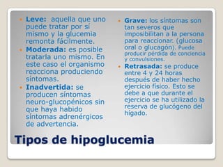  Leve: aquella que uno       Grave: los síntomas son
  puede tratar por sí          tan severos que
  mismo y la glucemia          imposibilitan a la persona
  remonta fácilmente.          para reaccionar. (glucosa
 Moderada: es posible         oral o glucagón). Puede
                               producir pérdida de conciencia
  tratarla uno mismo. En       y convulsiones.
  este caso el organismo      Retrasada: se produce
  reacciona produciendo        entre 4 y 24 horas
  síntomas.                    después de haber hecho
 Inadvertida: se              ejercicio físico. Esto se
  producen síntomas            debe a que durante el
  neuro-glucopénicos sin       ejercicio se ha utilizado la
  que haya habido              reserva de glucógeno del
                               hígado.
  síntomas adrenérgicos
  de advertencia.

Tipos de hipoglucemia
 