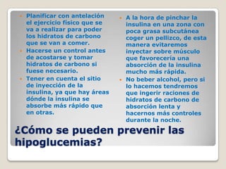  Planificar con antelación     A la hora de pinchar la
  el ejercicio físico que se     insulina en una zona con
  va a realizar para poder       poca grasa subcutánea
  los hidratos de carbono        coger un pellizco, de esta
  que se van a comer.            manera evitaremos
 Hacerse un control antes       inyectar sobre músculo
  de acostarse y tomar           que favorecería una
  hidratos de carbono si         absorción de la insulina
  fuese necesario.               mucho más rápida.
 Tener en cuenta el sitio      No beber alcohol, pero si
  de inyección de la             lo hacemos tendremos
  insulina, ya que hay áreas     que ingerir raciones de
  dónde la insulina se           hidratos de carbono de
  absorbe más rápido que         absorción lenta y
  en otras.                      hacernos más controles
                                 durante la noche.

¿Cómo se pueden prevenir las
hipoglucemias?
 