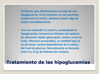    Confirmar que efectivamente se trata de una
        hipoglucemia. Si los síntomas no nos permiten
        realizarnos el control, debemos tomar algo de
        azúcar inmediatamente.

       Una vez realizado el control y comprobada la
        hipoglucemia, tomaremos hidratos de carbono
        de absorción rápida (glucosport, azúcar, zumo de
        fruta, refrescos azucarados). La cantidad que se
        ha de tomar variará dependiendo de la edad y
        del nivel de glucosa. Normalmente se tomarán
        entre 5 y 15 gr de hidratos de carbono.


Tratamiento de las hipoglucemias
 