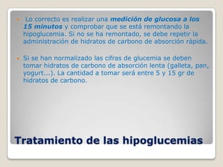     Lo correcto es realizar una medición de glucosa a los
    15 minutos y comprobar que se está remontando la
    hipoglucemia. Si no se ha remontado, se debe repetir la
    administración de hidratos de carbono de absorción rápida.

   Si se han normalizado las cifras de glucemia se deben
    tomar hidratos de carbono de absorción lenta (galleta, pan,
    yogurt...). La cantidad a tomar será entre 5 y 15 gr de
    hidratos de carbono.




Tratamiento de las hipoglucemias
 
