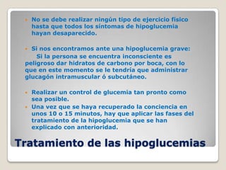    No se debe realizar ningún tipo de ejercicio físico
     hasta que todos los síntomas de hipoglucemia
     hayan desaparecido.

  Si nos encontramos ante una hipoglucemia grave:
     Si la persona se encuentra inconsciente es
 peligroso dar hidratos de carbono por boca, con lo
 que en este momento se le tendría que administrar
 glucagón intramuscular ó subcutáneo.

    Realizar un control de glucemia tan pronto como
     sea posible.
    Una vez que se haya recuperado la conciencia en
     unos 10 o 15 minutos, hay que aplicar las fases del
     tratamiento de la hipoglucemia que se han
     explicado con anterioridad.


Tratamiento de las hipoglucemias
 