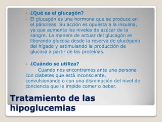    ¿Qué es el glucagón?
      El glucagón es una hormona que se produce en
       el páncreas. Su acción es opuesta a la insulina,
       ya que aumenta los niveles de azúcar de la
       sangre. La manera de actuar del glucagón es
       liberando glucosa desde la reserva de glucógeno
       del hígado y estimulando la producción de
       glucosa a partir de las proteínas.

    ¿Cuándo se utiliza?
        Cuando nos encontramos ante una persona
   con diabetes que está inconsciente,
   convulsionando o con una disminución del nivel de
   conciencia que le impide comer o beber.

Tratamiento de las
hipoglucemias
 