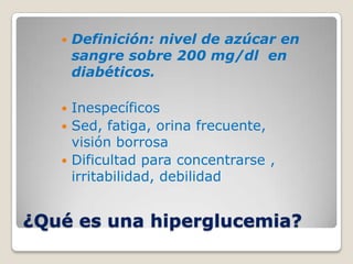    Definición: nivel de azúcar en
       sangre sobre 200 mg/dl en
       diabéticos.

    Inespecíficos
    Sed, fatiga, orina frecuente,
     visión borrosa
    Dificultad para concentrarse ,
     irritabilidad, debilidad


¿Qué es una hiperglucemia?
 