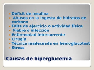    Déficit de insulina
    Abusos en la ingesta de hidratos de
    carbono
   Falta de ejercicio o actividad física
    Fiebre ó infección
   Enfermedad intercurrente
   Cirugía
   Técnica inadecuada en hemoglucotest
   Stress


Causas de hiperglucemia
 