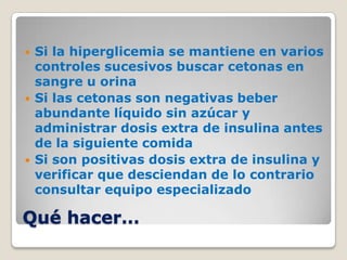    Si la hiperglicemia se mantiene en varios
    controles sucesivos buscar cetonas en
    sangre u orina
   Si las cetonas son negativas beber
    abundante líquido sin azúcar y
    administrar dosis extra de insulina antes
    de la siguiente comida
   Si son positivas dosis extra de insulina y
    verificar que desciendan de lo contrario
    consultar equipo especializado

Qué hacer…
 