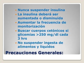    Nunca suspender insulina
      La insulina deberá ser
       aumentada o disminuida
      Aumentar la frecuencia de
       monitorización
      Buscar cuerpos cetónicos si
       glicemias >250 mg/dl cada
       3 hrs
      No suspender ingesta de
       alimentos y líquidos
Precauciones Generales:
 