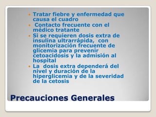    Tratar fiebre y enfermedad que
       causa el cuadro
       Contacto frecuente con el
       médico tratante
      Si se requieren dosis extra de
       insulina ultrarrápida, con
       monitorización frecuente de
       glicemia para prevenir
       cetoacidosis y la admisión al
       hospital
      La dosis extra dependerá del
       nivel y duración de la
       hiperglicemia y de la severidad
       de la cetosis


Precauciones Generales
 