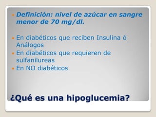    Definición: nivel de azúcar en sangre
    menor de 70 mg/dl.

 En diabéticos que reciben Insulina ó
  Análogos
 En diabéticos que requieren de
  sulfanilureas
 En NO diabéticos




¿Qué es una hipoglucemia?
 