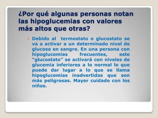 ¿Por qué algunas personas notan
las hipoglucemias con valores
más altos que otras?
     Debido al termostato o glucostato se
      va a activar a un determinado nivel de
      glucosa en sangre. En una persona con
      hipoglucemias      frecuentes,     este
      “glucostato” se activará con niveles de
      glucemia inferiores a lo normal lo que
      puede dar lugar a lo que se llama
      hipoglucemias inadvertidas que son
      más peligrosas. Mayor cuidado con los
      niños.
 