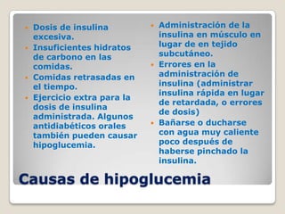    Dosis de insulina            Administración de la
    excesiva.                     insulina en músculo en
   Insuficientes hidratos        lugar de en tejido
    de carbono en las             subcutáneo.
    comidas.                     Errores en la
   Comidas retrasadas en         administración de
    el tiempo.                    insulina (administrar
                                  insulina rápida en lugar
   Ejercicio extra para la
                                  de retardada, o errores
    dosis de insulina
                                  de dosis)
    administrada. Algunos
    antidiabéticos orales        Bañarse o ducharse
    también pueden causar         con agua muy caliente
    hipoglucemia.                 poco después de
                                  haberse pinchado la
                                  insulina.

Causas de hipoglucemia
 