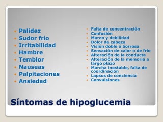 Falta de concentración
   Palidez         
                       Confusión
   Sudor frío         Mareo y debilidad
                       Dolor de cabeza
   Irritabilidad      Visión doble ó borrosa
                        Sensación de calor o de frío
   Hambre          
                       Alteración de la conducta
   Temblor            Alteración de la memoria a
                        largo plazo
   Nauseas            Marcha inestable, falta de
                        coordinación
   Palpitaciones      Lapsus de conciencia
   Ansiedad           Convulsiones




Síntomas de hipoglucemia
 