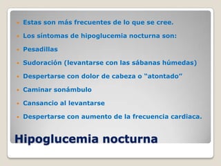    Estas son más frecuentes de lo que se cree.

   Los síntomas de hipoglucemia nocturna son:

   Pesadillas

   Sudoración (levantarse con las sábanas húmedas)

   Despertarse con dolor de cabeza o “atontado”

   Caminar sonámbulo

   Cansancio al levantarse

   Despertarse con aumento de la frecuencia cardiaca.


Hipoglucemia nocturna
 