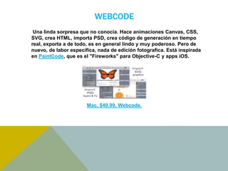 WEBCODE 
Una linda sorpresa que no conocía. Hace animaciones Canvas, CSS, 
SVG, crea HTML, importa PSD, crea código de generación en tiempo 
real, exporta a de todo, es en general lindo y muy poderoso. Pero de 
nuevo, de labor especifica, nada de edición fotografica. Está inspirada 
en PaintCode, que es el "Fireworks" para Objective-C y apps iOS. 
Mac, $49.99, Webcode. 
 