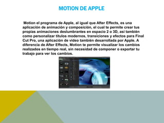 MOTION DE APPLE 
Motion el programa de Apple, al igual que After Effects, es una 
aplicación de animación y composición, el cual te permite crear tus 
propias animaciones deslumbrantes en espacio 2 o 3D, así también 
como personalizar títulos modernos, transiciones y efectos para Final 
Cut Pro, una aplicación de video también desarrollada por Apple. A 
diferencia de After Effects, Motion te permite visualizar los cambios 
realizados en tiempo real, sin necesidad de componer o exportar tu 
trabajo para ver los cambios. 
 