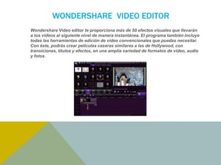 WONDERSHARE VIDEO EDITOR 
Wondershare Video editor te proporciona más de 50 efectos visuales que llevarán 
a tus videos al siguiente nivel de manera instantánea. El programa también incluye 
todas las herramientas de edición de video convencionales que puedas necesitar. 
Con éste, podrás crear películas caseras similares a las de Hollywood, con 
transiciones, títulos y efectos, en una amplia variedad de formatos de video, audio 
y fotos. 
 
