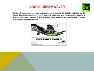 ADOBE DREAMWAVER 
Adobe Dreamweaver es una aplicación en programa de estudio (basada en la 
forma de estudio de Adobe Flash) que está destinada a la construcción, diseño y 
edición de sitios, vídeos y aplicaciones Web basados en estándares. Creado 
inicialmente por Macromedia. 
 