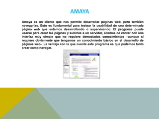 AMAYA 
Amaya es un cliente que nos permite desarrollar páginas web, pero también 
navegarlas. Esto es fundamental para testear la usabilidad de una determinada 
página web que estamos desarrollando o supervisando. El programa puede 
usarse para crear las páginas y subirlas a un servidor, además de contar con una 
interfaz muy simple que no requiere demasiados conocimientos –aunque sí 
requiere obviamente que tengamos un conocimiento básico en el desarrollo de 
páginas web-. La ventaja con la que cuenta este programa es que podemos tanto 
crear como navegar. 
 