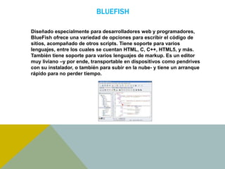 BLUEFISH 
Diseñado especialmente para desarrolladores web y programadores, 
BlueFish ofrece una variedad de opciones para escribir el código de 
sitios, acompañado de otros scripts. Tiene soporte para varios 
lenguajes, entre los cuales se cuentan HTML, C, C++, HTML5, y más. 
También tiene soporte para varios lenguajes de markup. Es un editor 
muy liviano –y por ende, transportable en dispositivos como pendrives 
con su instalador, o también para subir en la nube- y tiene un arranque 
rápido para no perder tiempo. 
 