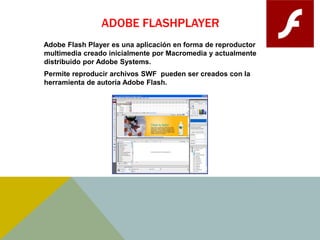 ADOBE FLASHPLAYER 
Adobe Flash Player es una aplicación en forma de reproductor 
multimedia creado inicialmente por Macromedia y actualmente 
distribuido por Adobe Systems. 
Permite reproducir archivos SWF pueden ser creados con la 
herramienta de autoría Adobe Flash. 
 